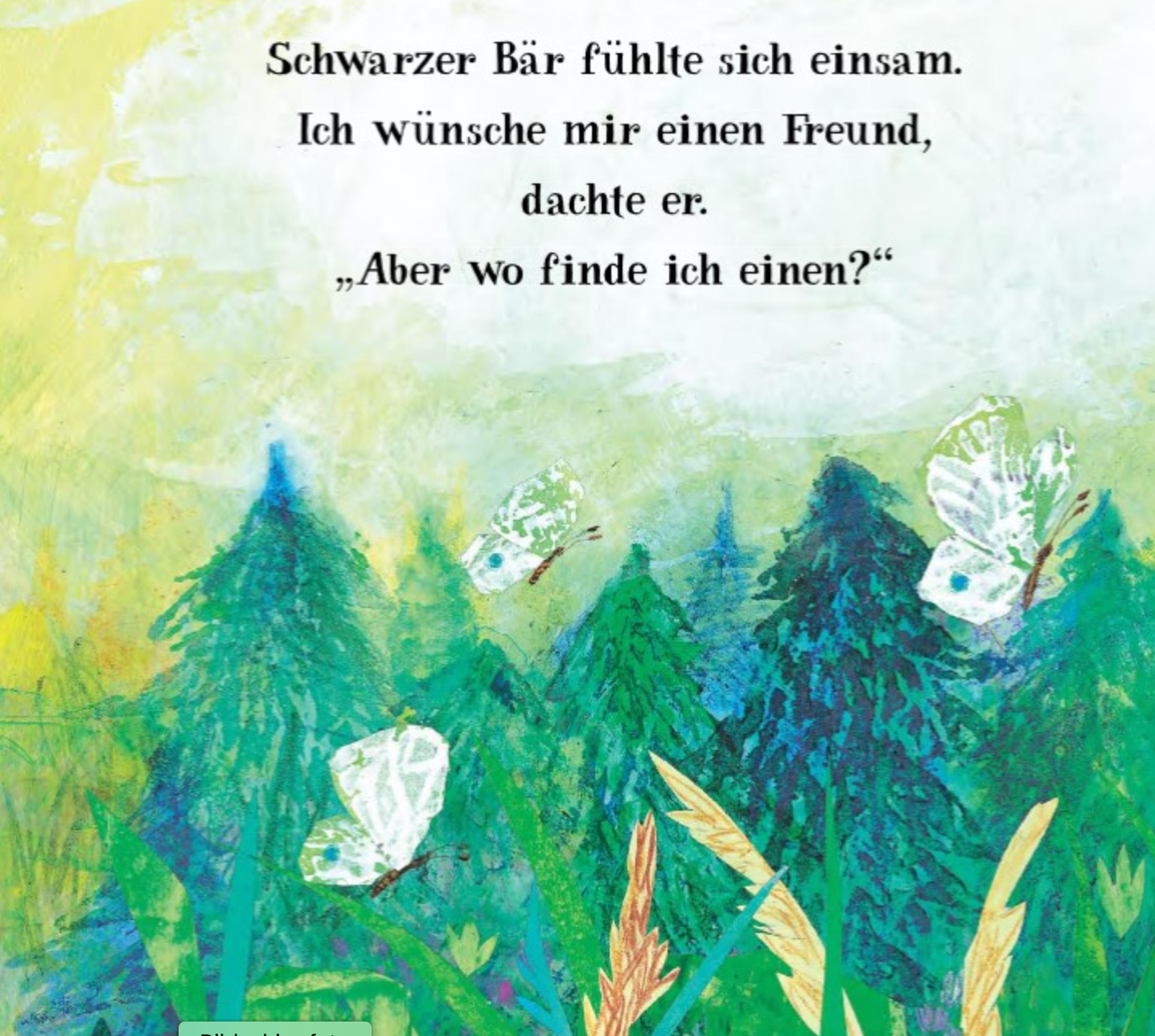 Eine Illustration eines dichten Waldes mit verschiedenen Bäumen und Pflanzen. Drei weiße Schmetterlinge flattern über dem Grün. Der deutsche Text oben lautet: „Schwarzer Bär fühlt sich einsam. Ich wünsche mir einen Freund, dachte er. ‚Aber wo finde ich einen?‘ Das Abenteuer der Freundschaft begann.

**Ein bester Freund für Bär** 
_von nila kids_